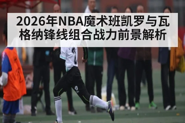 2026年NBA魔术班凯罗与瓦格纳锋线组合战力前景解析